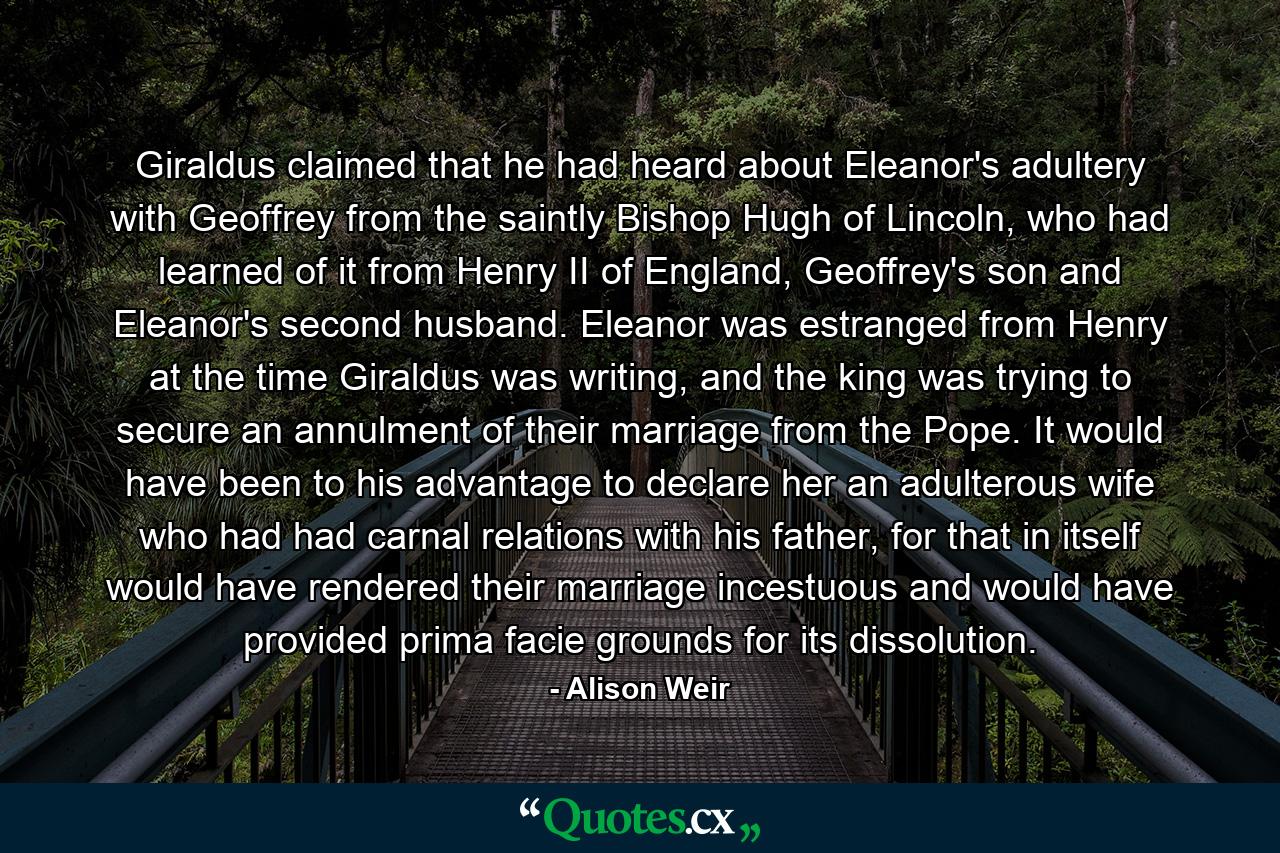 Giraldus claimed that he had heard about Eleanor's adultery with Geoffrey from the saintly Bishop Hugh of Lincoln, who had learned of it from Henry II of England, Geoffrey's son and Eleanor's second husband. Eleanor was estranged from Henry at the time Giraldus was writing, and the king was trying to secure an annulment of their marriage from the Pope. It would have been to his advantage to declare her an adulterous wife who had had carnal relations with his father, for that in itself would have rendered their marriage incestuous and would have provided prima facie grounds for its dissolution. - Quote by Alison Weir