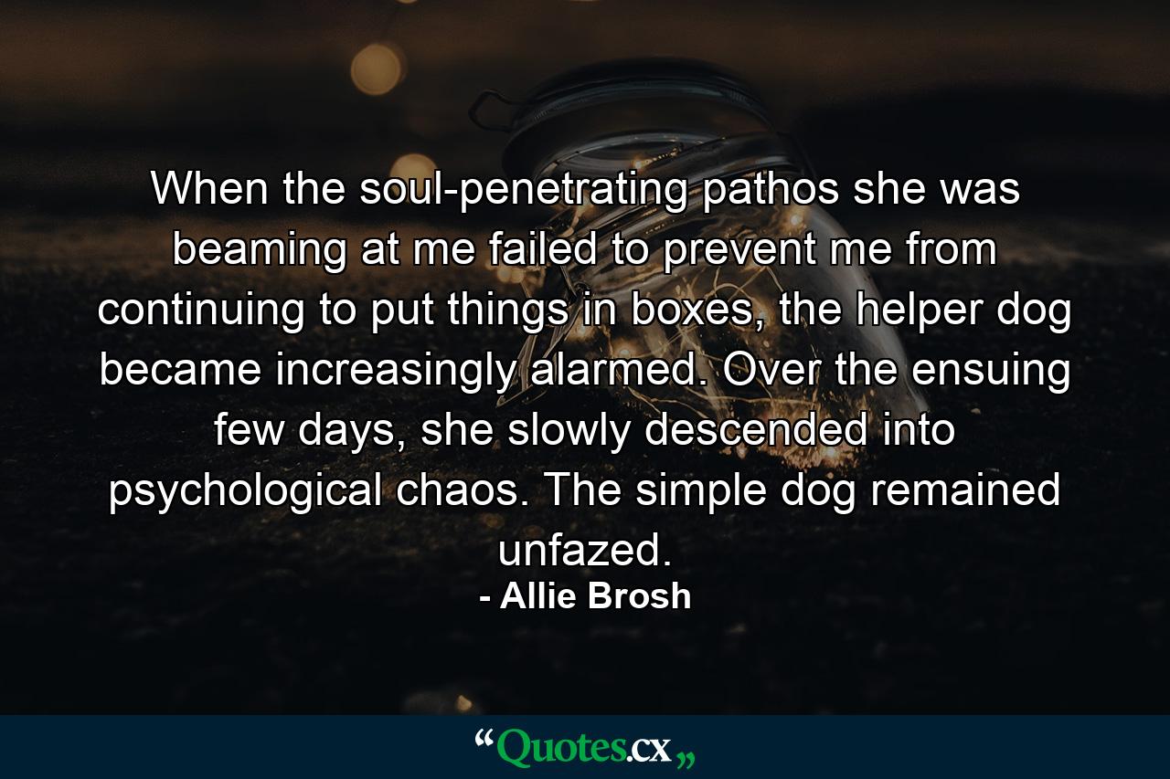 When the soul-penetrating pathos she was beaming at me failed to prevent me from continuing to put things in boxes, the helper dog became increasingly alarmed. Over the ensuing few days, she slowly descended into psychological chaos. The simple dog remained unfazed. - Quote by Allie Brosh