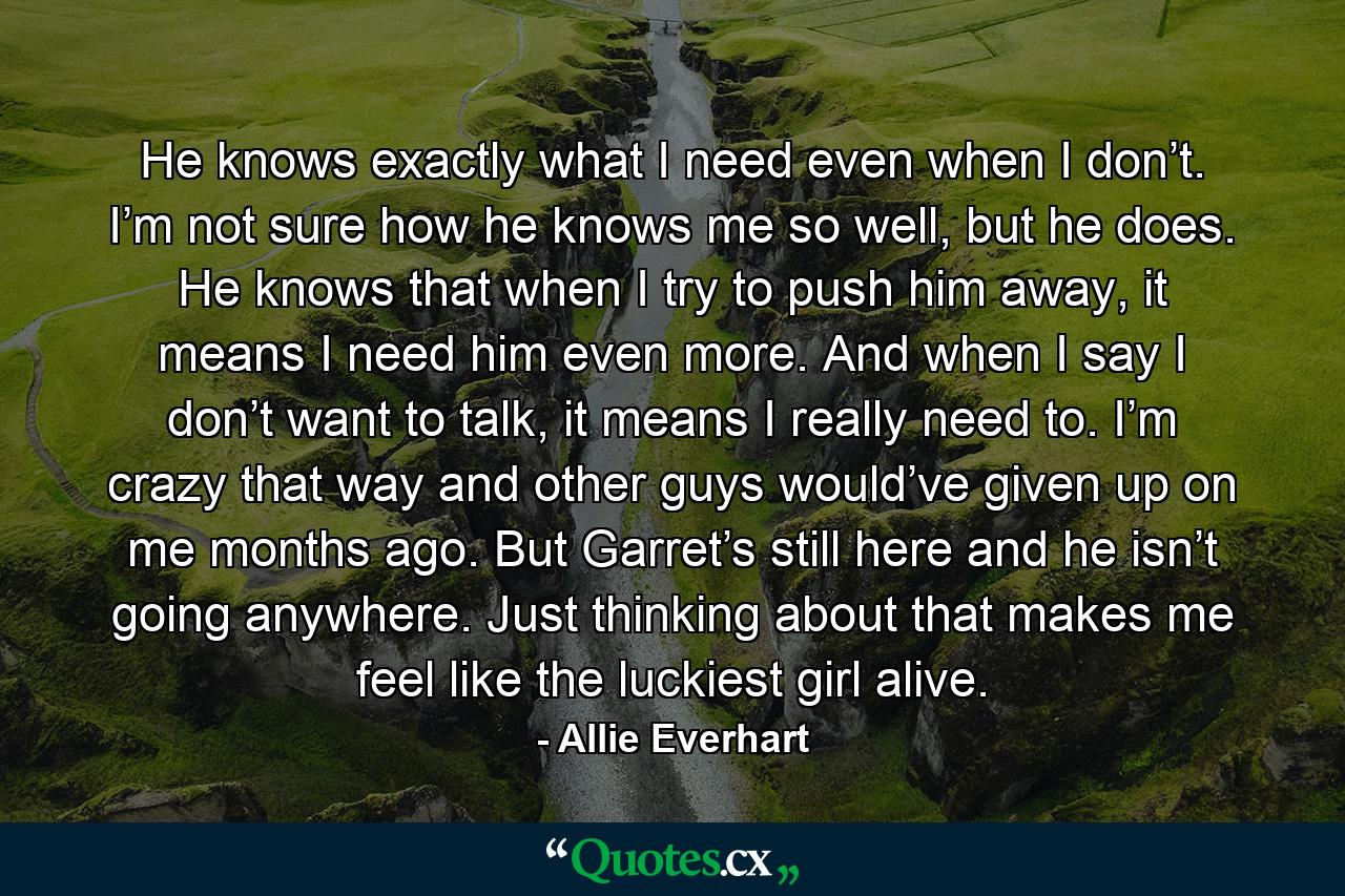 He knows exactly what I need even when I don’t. I’m not sure how he knows me so well, but he does. He knows that when I try to push him away, it means I need him even more. And when I say I don’t want to talk, it means I really need to. I’m crazy that way and other guys would’ve given up on me months ago. But Garret’s still here and he isn’t going anywhere. Just thinking about that makes me feel like the luckiest girl alive. - Quote by Allie Everhart