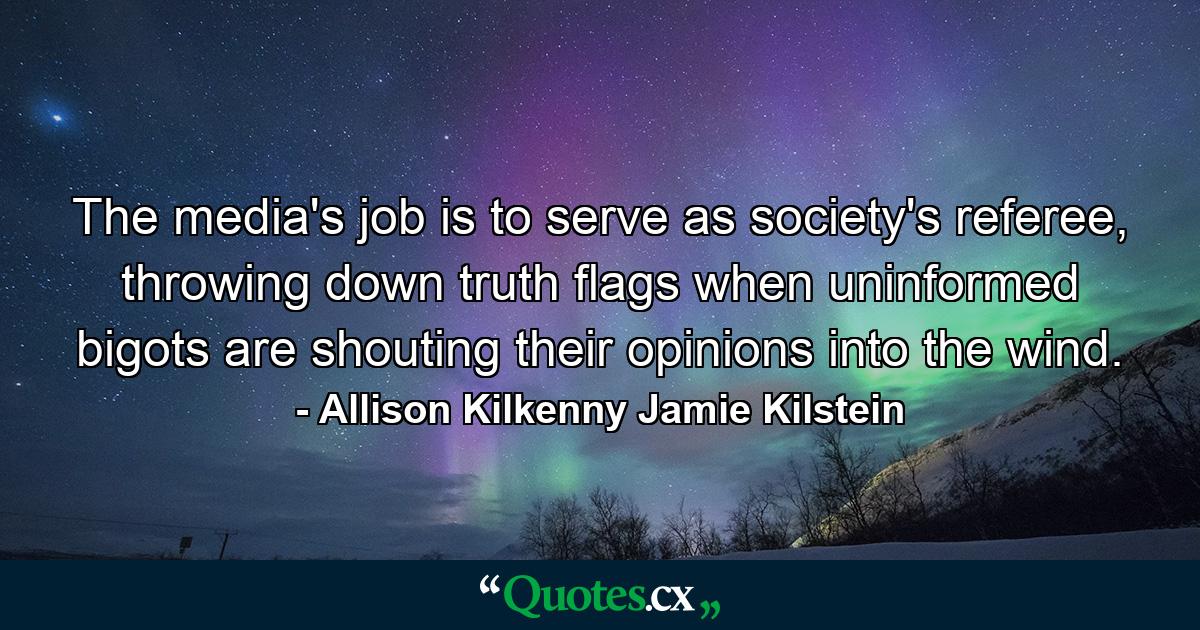 The media's job is to serve as society's referee, throwing down truth flags when uninformed bigots are shouting their opinions into the wind. - Quote by Allison Kilkenny Jamie Kilstein