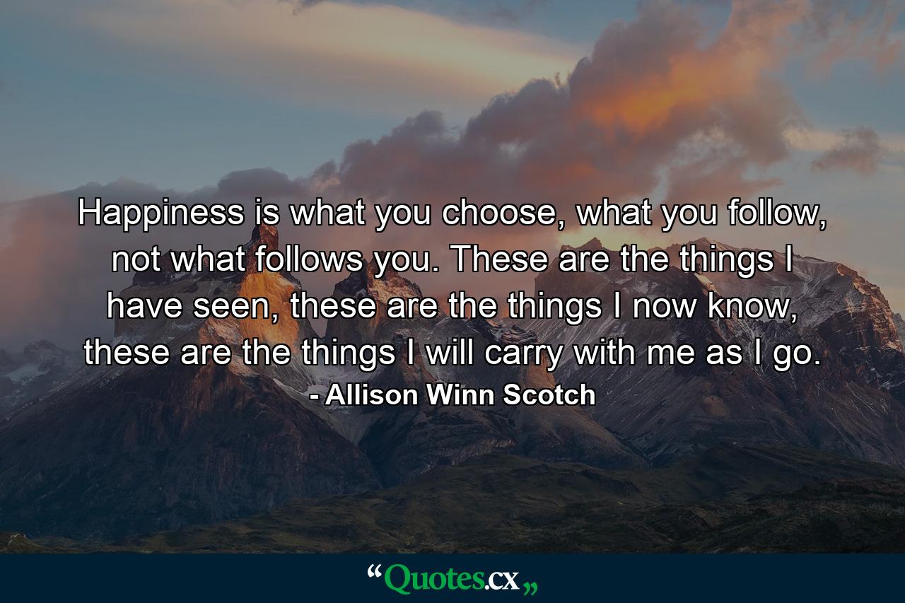 Happiness is what you choose, what you follow, not what follows you. These are the things I have seen, these are the things I now know, these are the things I will carry with me as I go. - Quote by Allison Winn Scotch