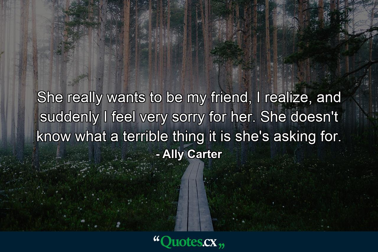 She really wants to be my friend, I realize, and suddenly I feel very sorry for her. She doesn't know what a terrible thing it is she's asking for. - Quote by Ally Carter