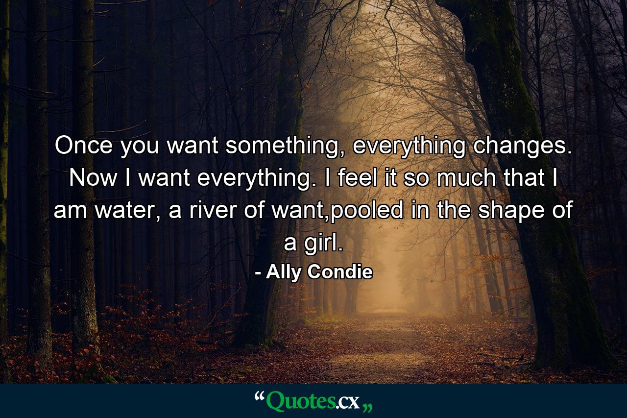 Once you want something, everything changes. Now I want everything. I feel it so much that I am water, a river of want,pooled in the shape of a girl. - Quote by Ally Condie