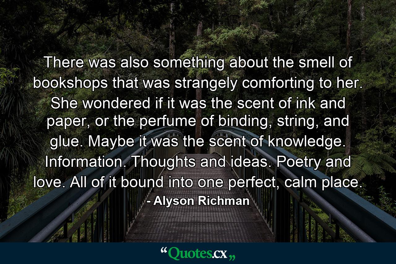 There was also something about the smell of bookshops that was strangely comforting to her. She wondered if it was the scent of ink and paper, or the perfume of binding, string, and glue. Maybe it was the scent of knowledge. Information. Thoughts and ideas. Poetry and love. All of it bound into one perfect, calm place. - Quote by Alyson Richman