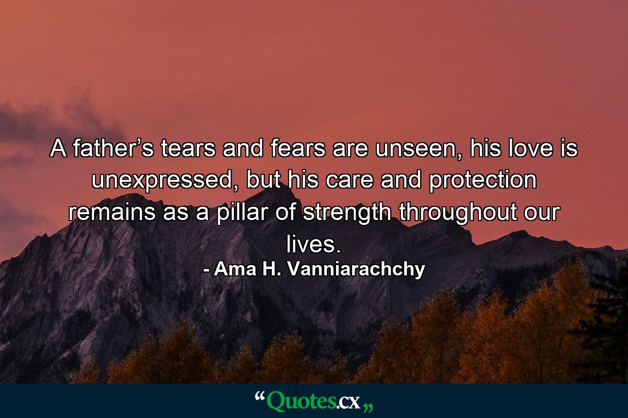 A father’s tears and fears are unseen, his love is unexpressed, but his care and protection remains as a pillar of strength throughout our lives. - Quote by Ama H. Vanniarachchy