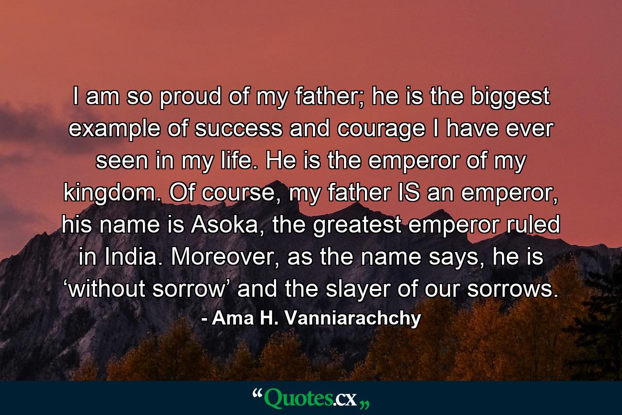 I am so proud of my father; he is the biggest example of success and courage I have ever seen in my life. He is the emperor of my kingdom. Of course, my father IS an emperor, his name is Asoka, the greatest emperor ruled in India. Moreover, as the name says, he is ‘without sorrow’ and the slayer of our sorrows. - Quote by Ama H. Vanniarachchy