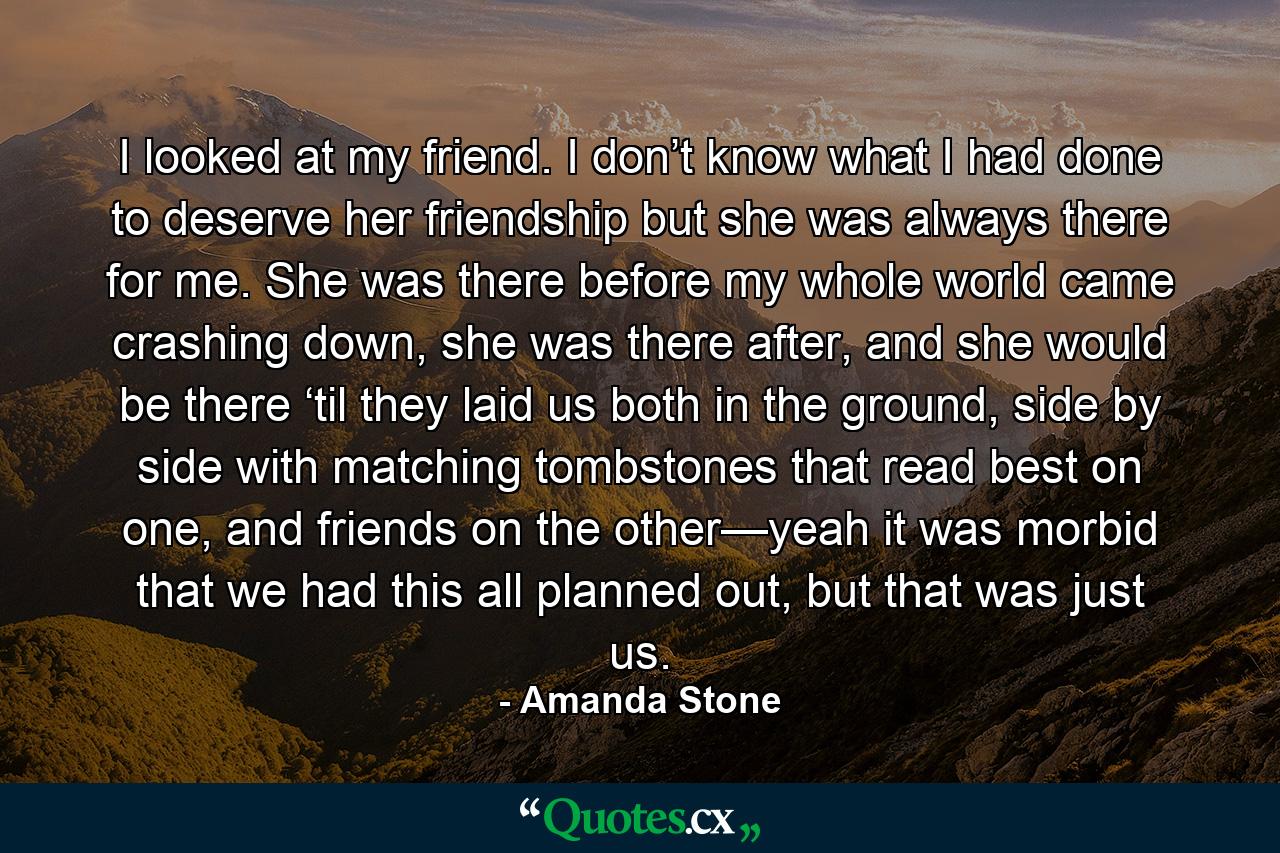 I looked at my friend. I don’t know what I had done to deserve her friendship but she was always there for me. She was there before my whole world came crashing down, she was there after, and she would be there ‘til they laid us both in the ground, side by side with matching tombstones that read best on one, and friends on the other—yeah it was morbid that we had this all planned out, but that was just us. - Quote by Amanda Stone