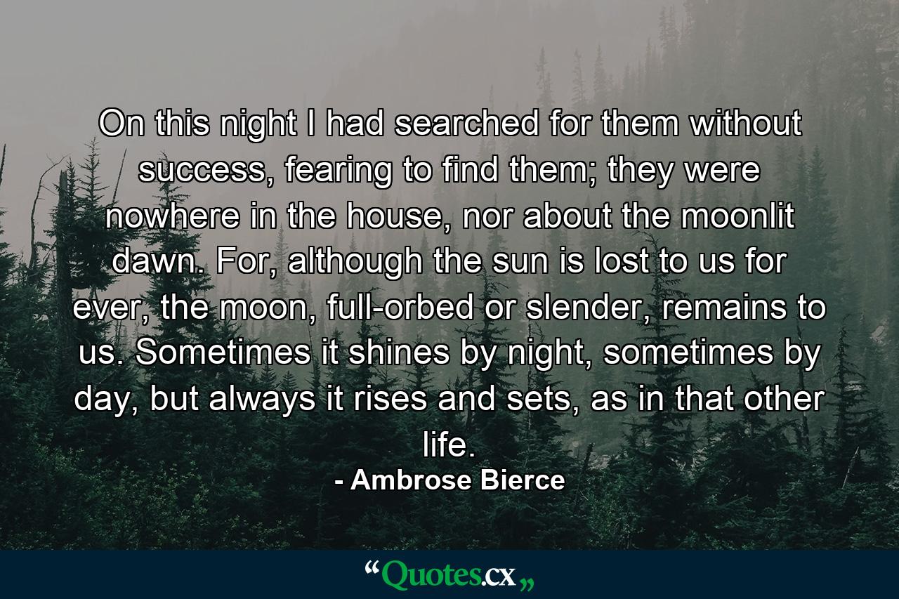 On this night I had searched for them without success, fearing to find them; they were nowhere in the house, nor about the moonlit dawn. For, although the sun is lost to us for ever, the moon, full-orbed or slender, remains to us. Sometimes it shines by night, sometimes by day, but always it rises and sets, as in that other life. - Quote by Ambrose Bierce