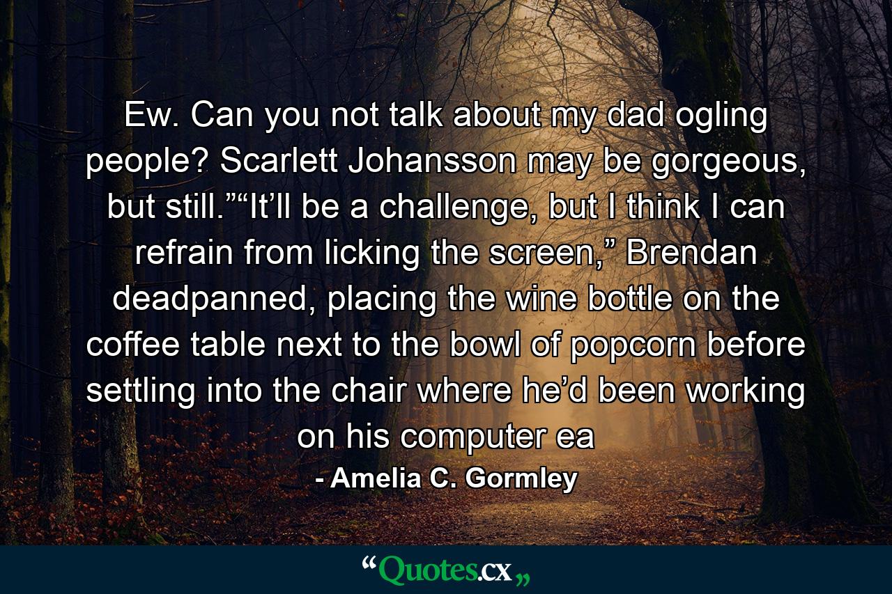 Ew. Can you not talk about my dad ogling people? Scarlett Johansson may be gorgeous, but still.”“It’ll be a challenge, but I think I can refrain from licking the screen,” Brendan deadpanned, placing the wine bottle on the coffee table next to the bowl of popcorn before settling into the chair where he’d been working on his computer ea - Quote by Amelia C. Gormley