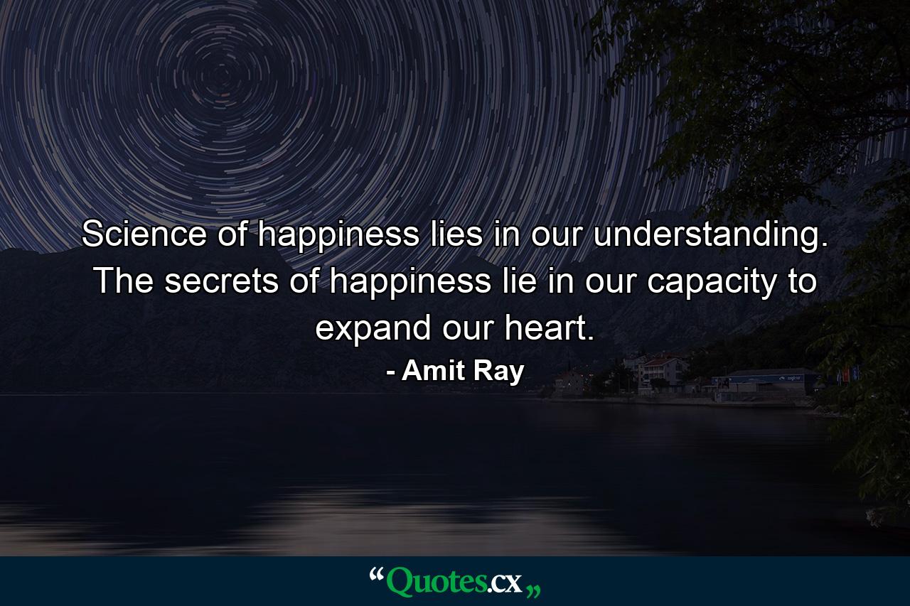 Science of happiness lies in our understanding. The secrets of happiness lie in our capacity to expand our heart. - Quote by Amit Ray