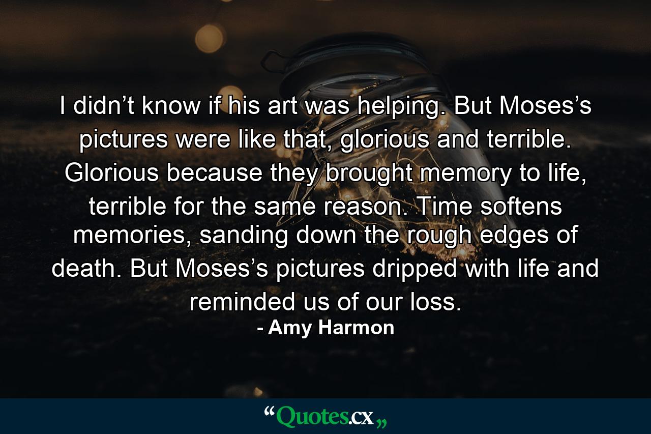 I didn’t know if his art was helping. But Moses’s pictures were like that, glorious and terrible. Glorious because they brought memory to life, terrible for the same reason. Time softens memories, sanding down the rough edges of death. But Moses’s pictures dripped with life and reminded us of our loss. - Quote by Amy Harmon