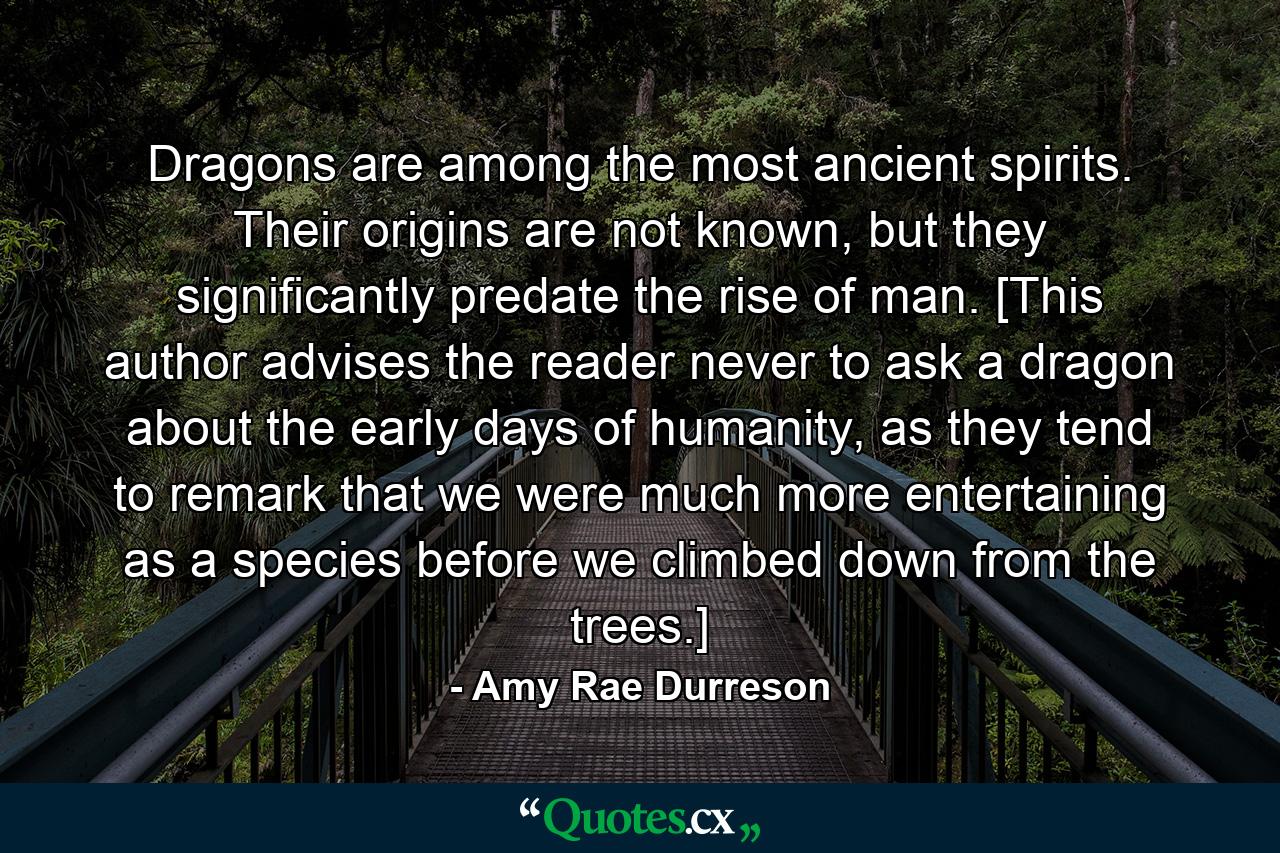 Dragons are among the most ancient spirits. Their origins are not known, but they significantly predate the rise of man. [This author advises the reader never to ask a dragon about the early days of humanity, as they tend to remark that we were much more entertaining as a species before we climbed down from the trees.] - Quote by Amy Rae Durreson