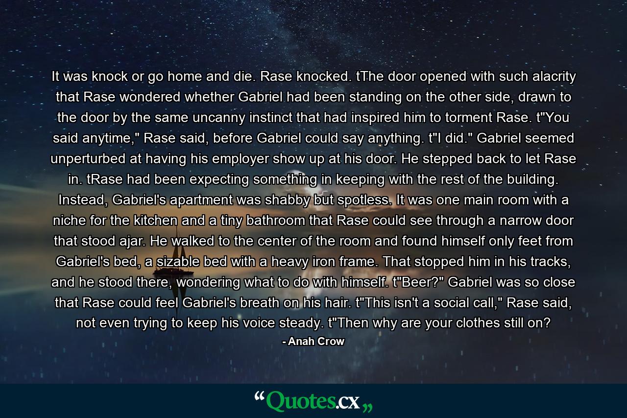 It was knock or go home and die. Rase knocked. tThe door opened with such alacrity that Rase wondered whether Gabriel had been standing on the other side, drawn to the door by the same uncanny instinct that had inspired him to torment Rase. t