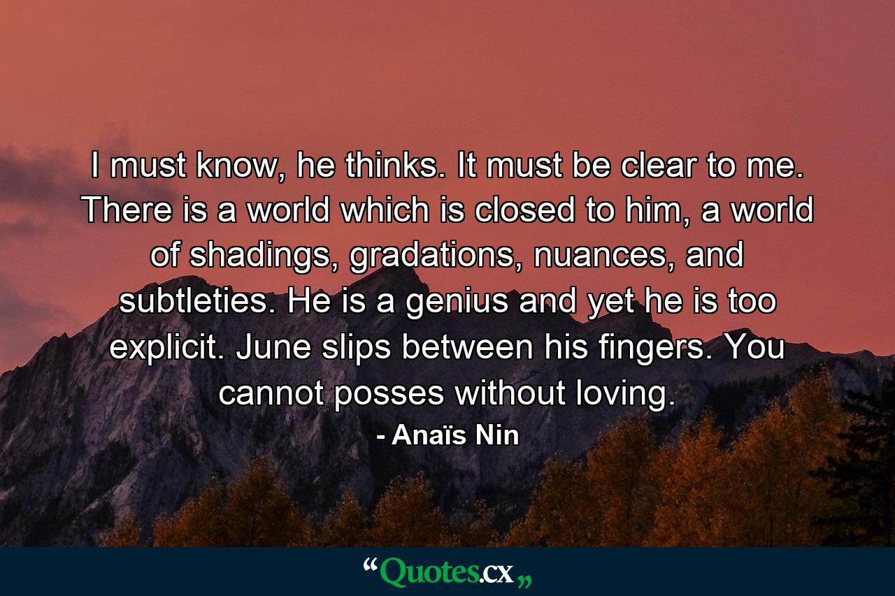 I must know, he thinks. It must be clear to me. There is a world which is closed to him, a world of shadings, gradations, nuances, and subtleties. He is a genius and yet he is too explicit. June slips between his fingers. You cannot posses without loving. - Quote by Anaïs Nin