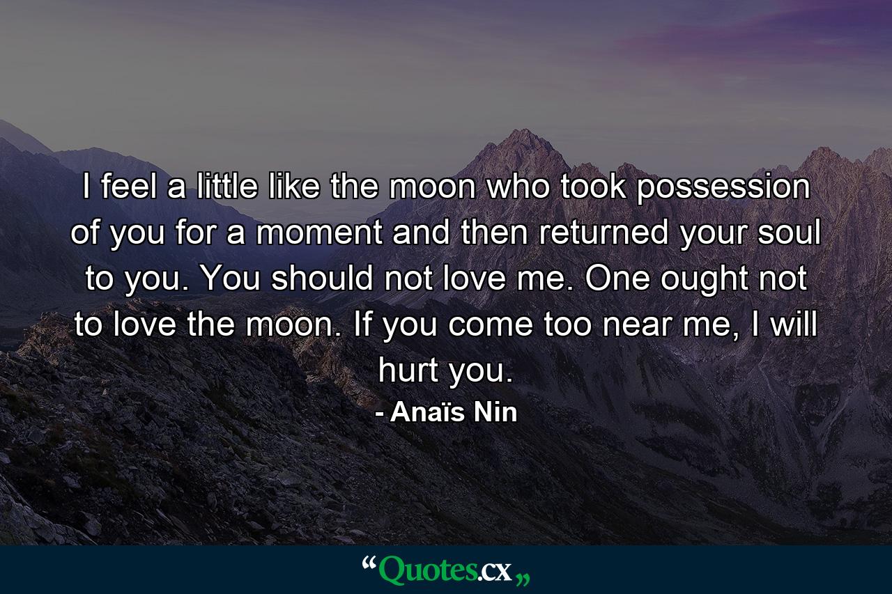 I feel a little like the moon who took possession of you for a moment and then returned your soul to you. You should not love me. One ought not to love the moon. If you come too near me, I will hurt you. - Quote by Anaïs Nin