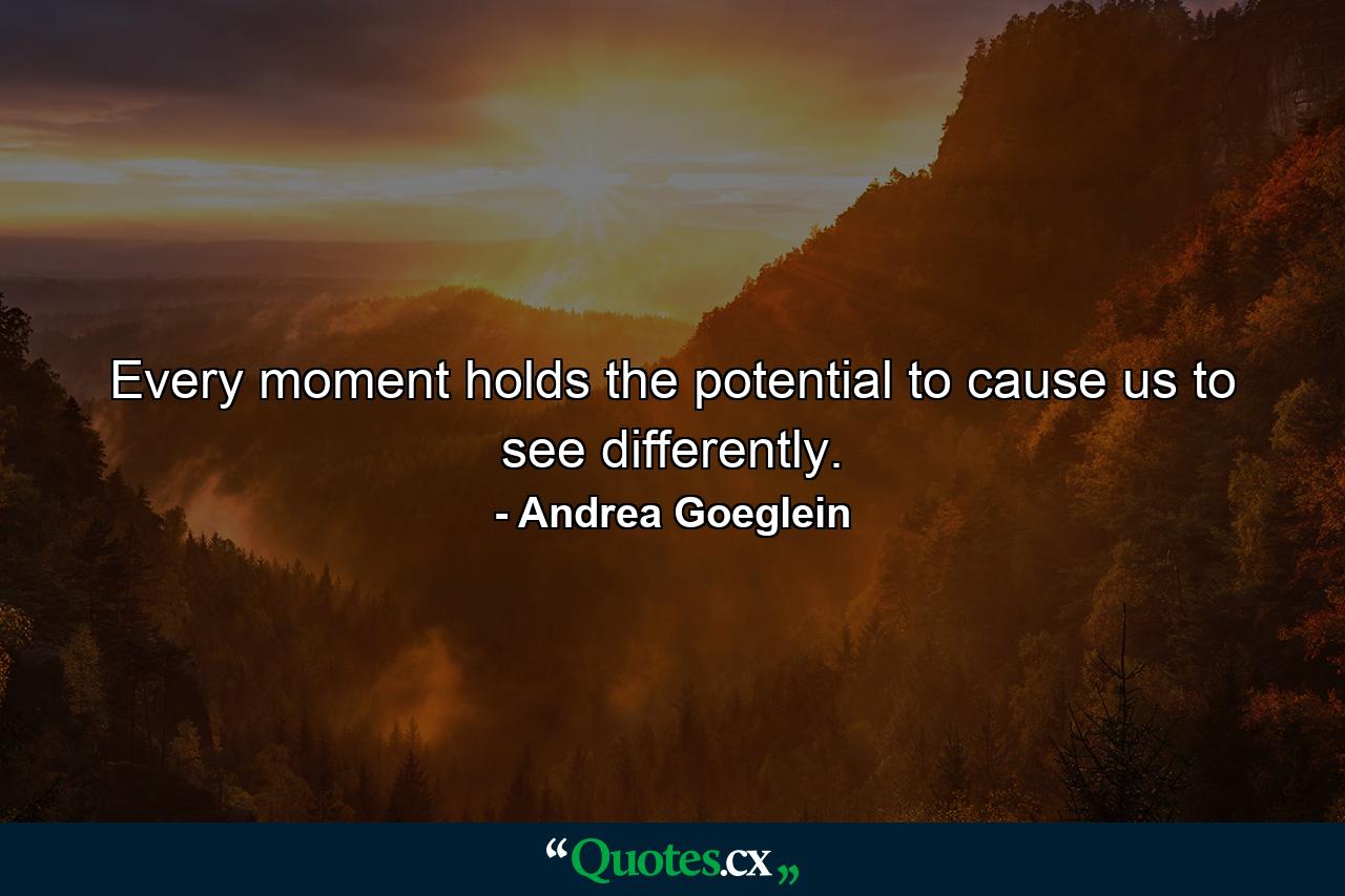 Every moment holds the potential to cause us to see differently. - Quote by Andrea Goeglein