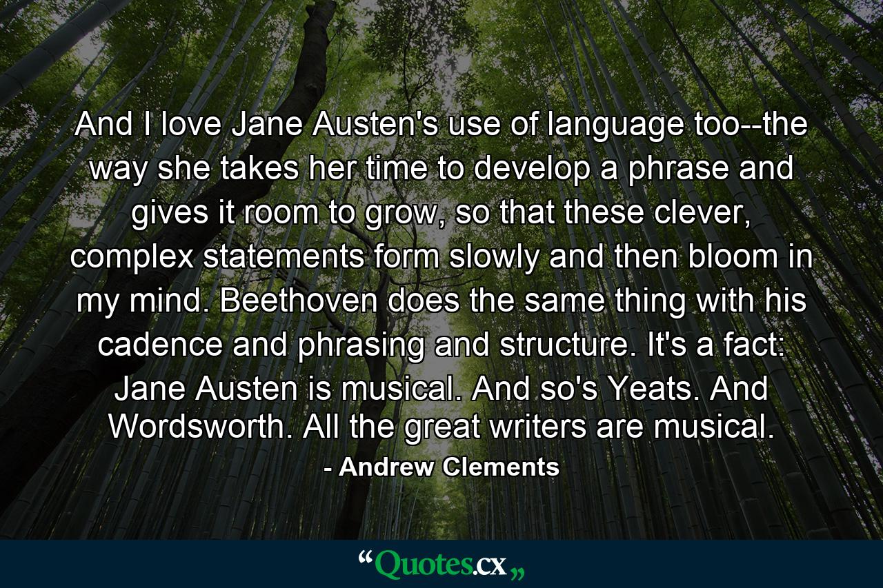 And I love Jane Austen's use of language too--the way she takes her time to develop a phrase and gives it room to grow, so that these clever, complex statements form slowly and then bloom in my mind. Beethoven does the same thing with his cadence and phrasing and structure. It's a fact: Jane Austen is musical. And so's Yeats. And Wordsworth. All the great writers are musical. - Quote by Andrew Clements