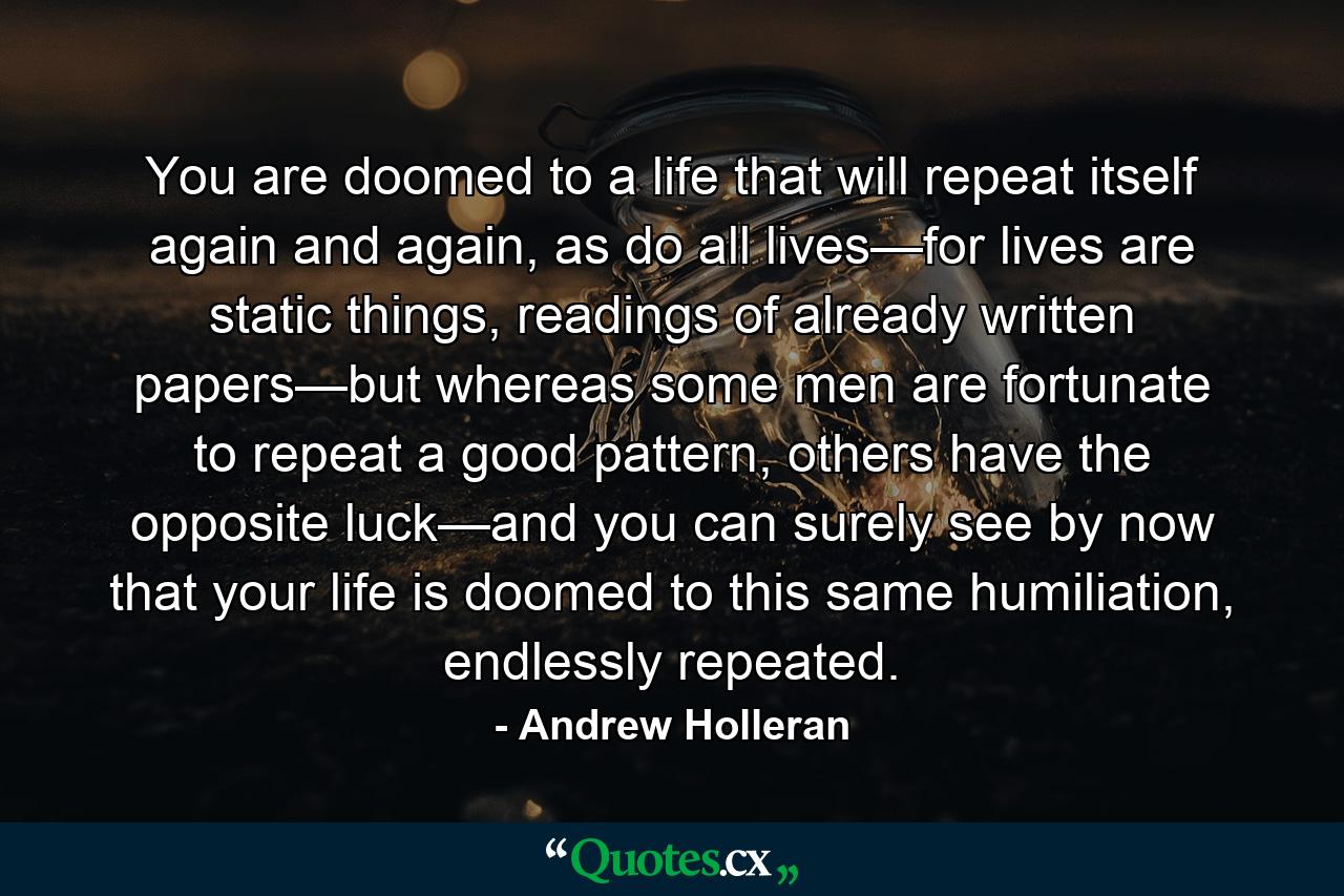 You are doomed to a life that will repeat itself again and again, as do all lives—for lives are static things, readings of already written papers—but whereas some men are fortunate to repeat a good pattern, others have the opposite luck—and you can surely see by now that your life is doomed to this same humiliation, endlessly repeated. - Quote by Andrew Holleran