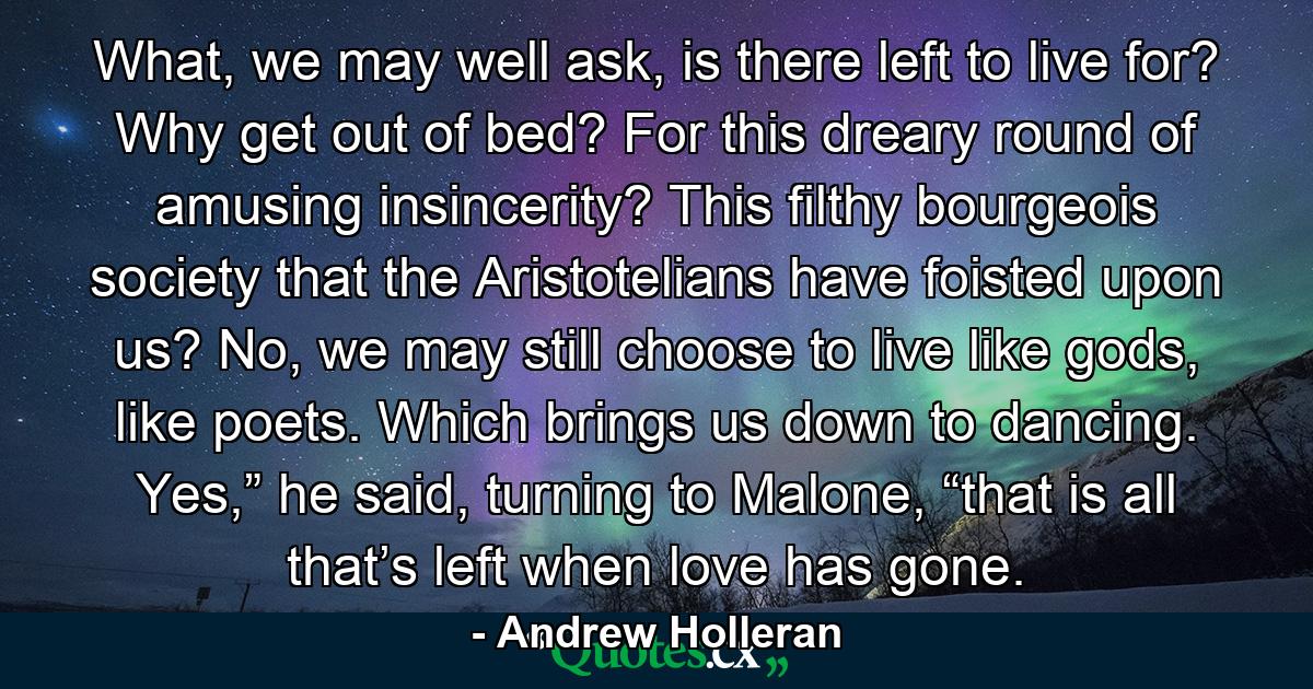 What, we may well ask, is there left to live for? Why get out of bed? For this dreary round of amusing insincerity? This filthy bourgeois society that the Aristotelians have foisted upon us? No, we may still choose to live like gods, like poets. Which brings us down to dancing. Yes,” he said, turning to Malone, “that is all that’s left when love has gone. - Quote by Andrew Holleran