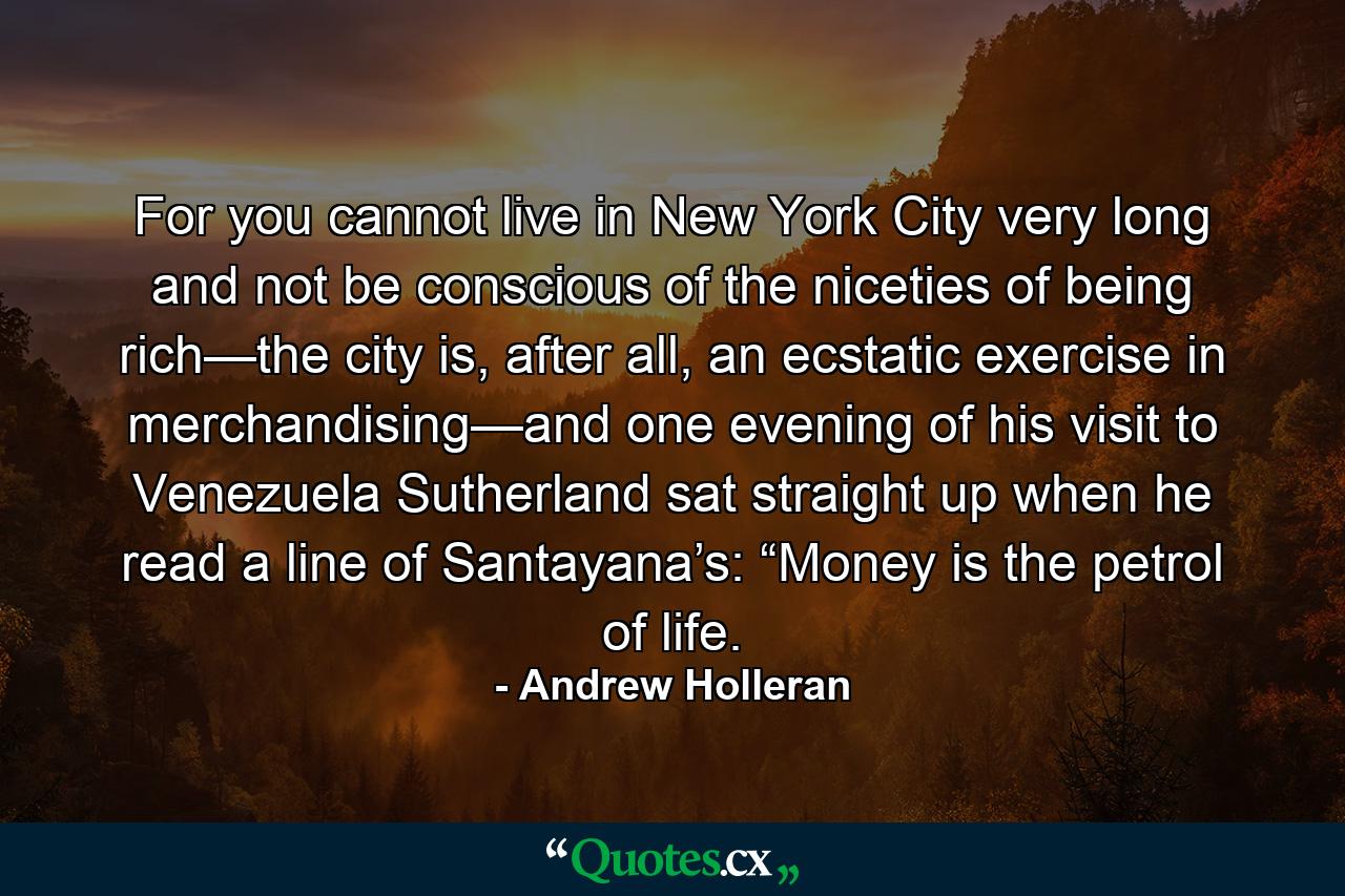 For you cannot live in New York City very long and not be conscious of the niceties of being rich—the city is, after all, an ecstatic exercise in merchandising—and one evening of his visit to Venezuela Sutherland sat straight up when he read a line of Santayana’s: “Money is the petrol of life. - Quote by Andrew Holleran