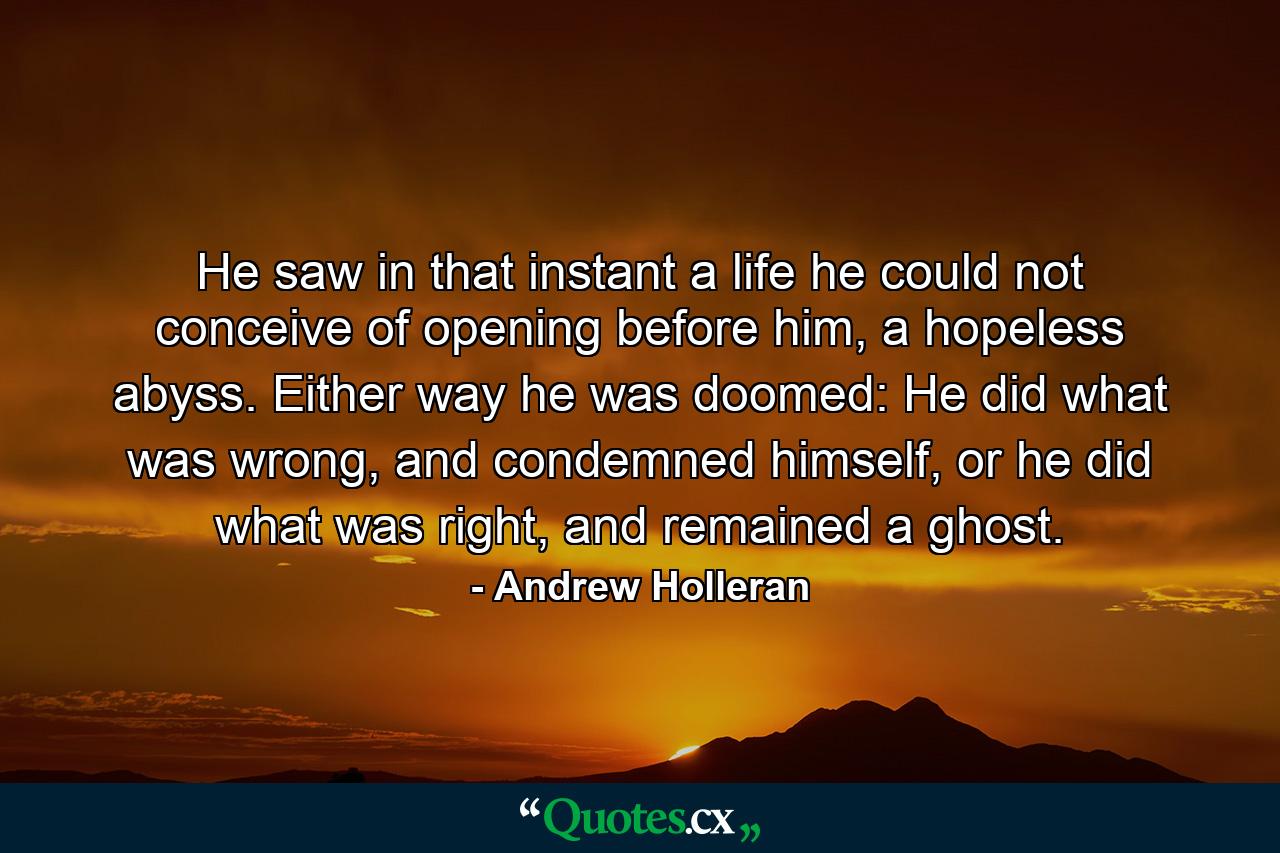 He saw in that instant a life he could not conceive of opening before him, a hopeless abyss. Either way he was doomed: He did what was wrong, and condemned himself, or he did what was right, and remained a ghost. - Quote by Andrew Holleran