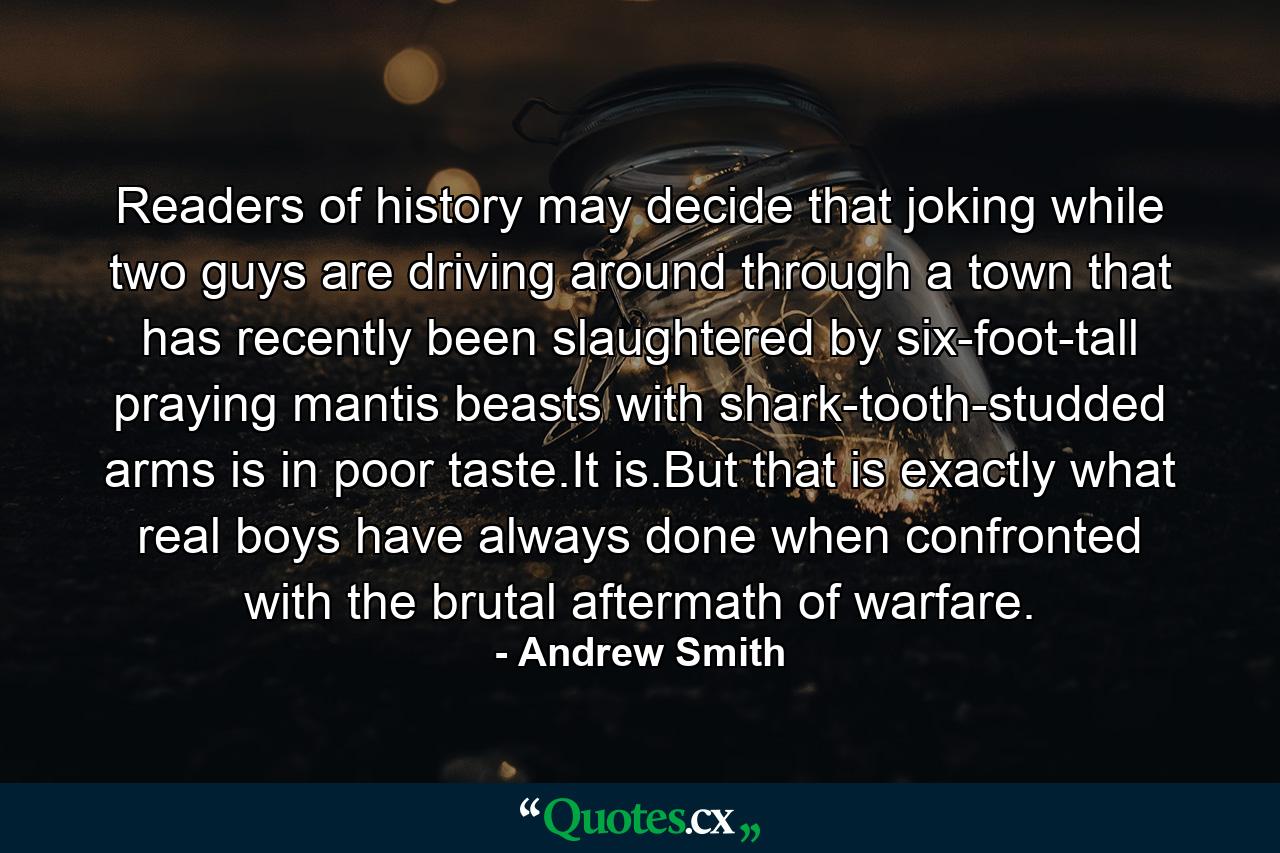 Readers of history may decide that joking while two guys are driving around through a town that has recently been slaughtered by six-foot-tall praying mantis beasts with shark-tooth-studded arms is in poor taste.It is.But that is exactly what real boys have always done when confronted with the brutal aftermath of warfare. - Quote by Andrew Smith