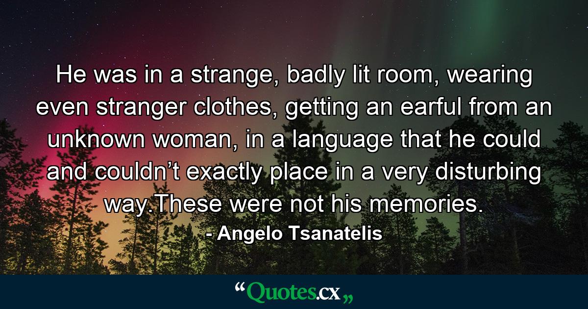 He was in a strange, badly lit room, wearing even stranger clothes, getting an earful from an unknown woman, in a language that he could and couldn’t exactly place in a very disturbing way.These were not his memories. - Quote by Angelo Tsanatelis