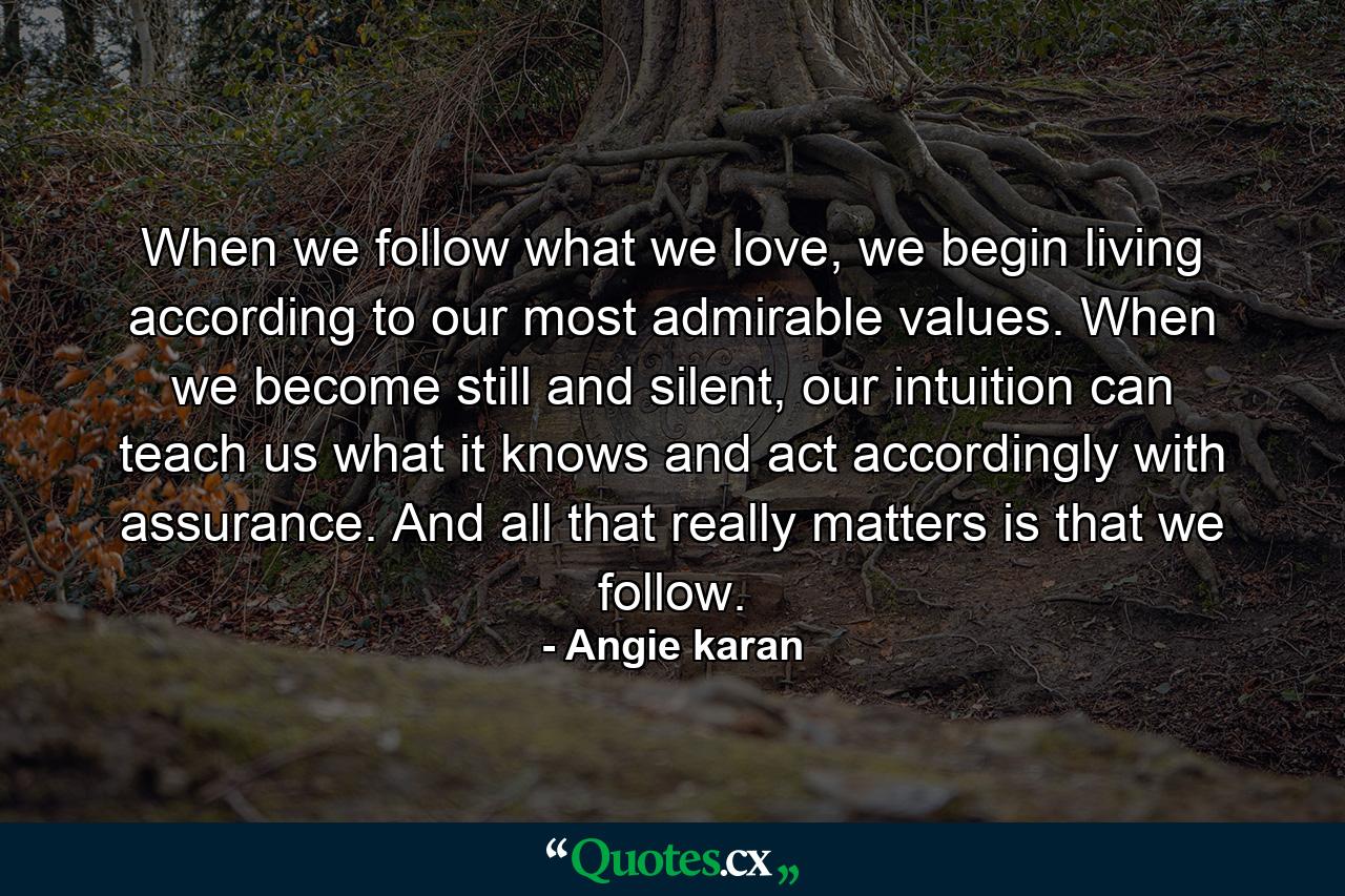 When we follow what we love, we begin living according to our most admirable values. When we become still and silent, our intuition can teach us what it knows and act accordingly with assurance. And all that really matters is that we follow. - Quote by Angie karan