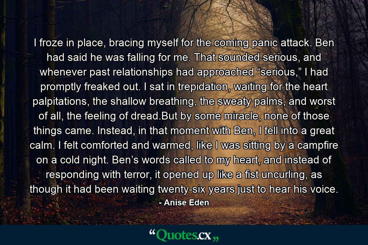 I froze in place, bracing myself for the coming panic attack. Ben had said he was falling for me. That sounded serious, and whenever past relationships had approached “serious,” I had promptly freaked out. I sat in trepidation, waiting for the heart palpitations, the shallow breathing, the sweaty palms, and worst of all, the feeling of dread.But by some miracle, none of those things came. Instead, in that moment with Ben, I fell into a great calm. I felt comforted and warmed, like I was sitting by a campfire on a cold night. Ben’s words called to my heart, and instead of responding with terror, it opened up like a fist uncurling, as though it had been waiting twenty-six years just to hear his voice. - Quote by Anise Eden