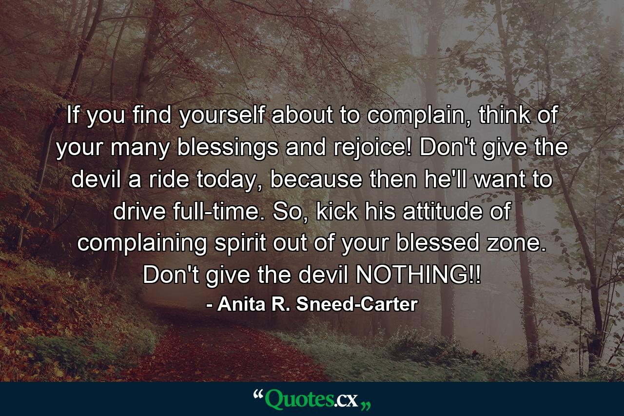 If you find yourself about to complain, think of your many blessings and rejoice! Don't give the devil a ride today, because then he'll want to drive full-time. So, kick his attitude of complaining spirit out of your blessed zone. Don't give the devil NOTHING!! - Quote by Anita R. Sneed-Carter