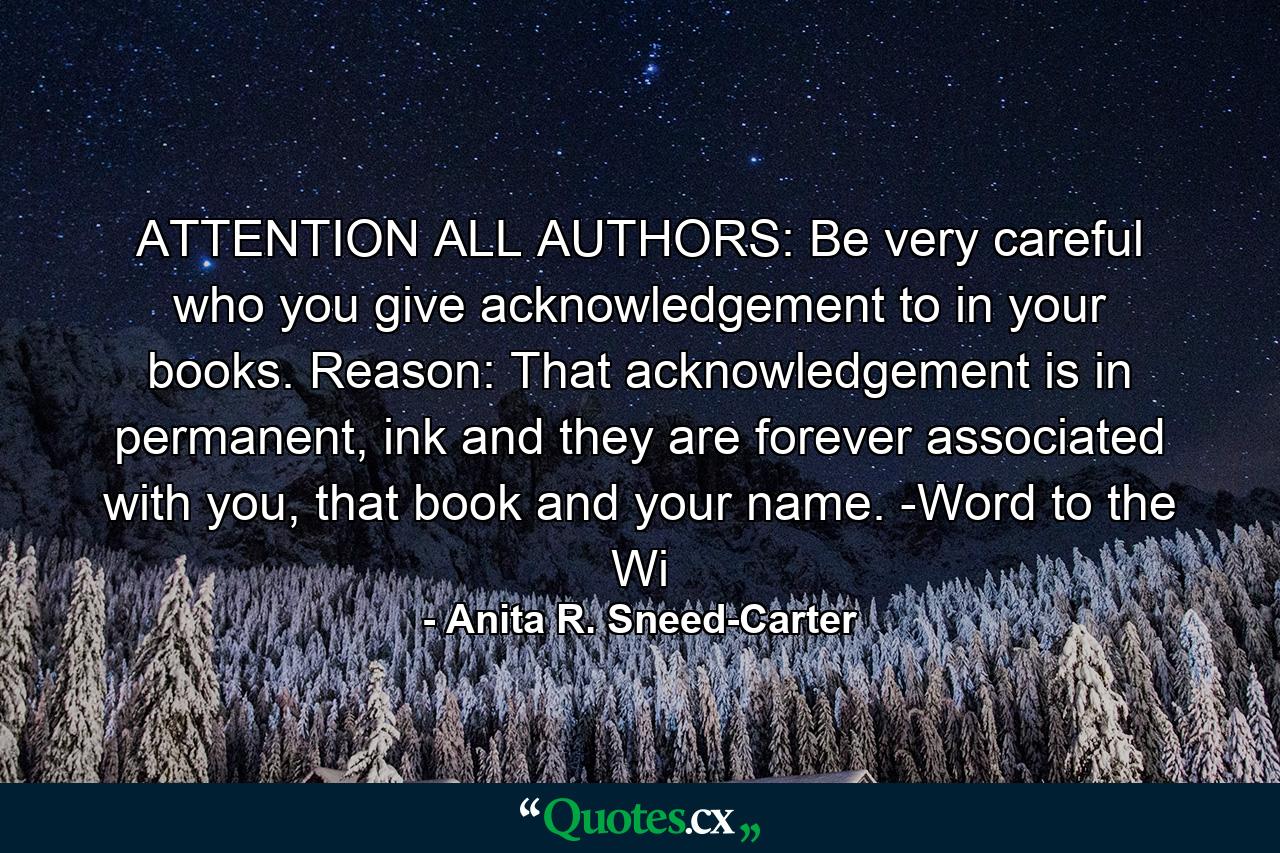 ATTENTION ALL AUTHORS: Be very careful who you give acknowledgement to in your books. Reason: That acknowledgement is in permanent, ink and they are forever associated with you, that book and your name. -Word to the Wi - Quote by Anita R. Sneed-Carter