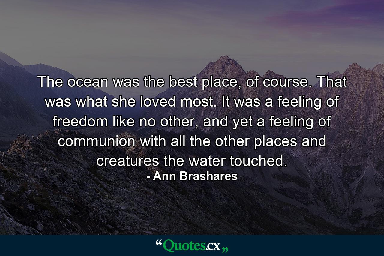 The ocean was the best place, of course. That was what she loved most. It was a feeling of freedom like no other, and yet a feeling of communion with all the other places and creatures the water touched. - Quote by Ann Brashares