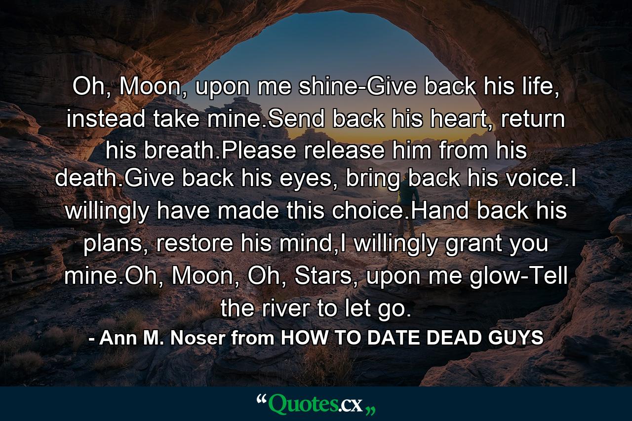 Oh, Moon, upon me shine-Give back his life, instead take mine.Send back his heart, return his breath.Please release him from his death.Give back his eyes, bring back his voice.I willingly have made this choice.Hand back his plans, restore his mind,I willingly grant you mine.Oh, Moon, Oh, Stars, upon me glow-Tell the river to let go. - Quote by Ann M. Noser from HOW TO DATE DEAD GUYS