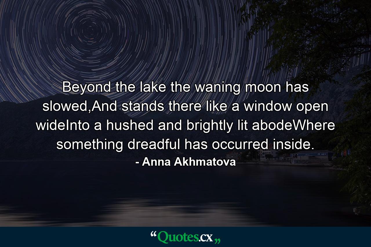 Beyond the lake the waning moon has slowed,And stands there like a window open wideInto a hushed and brightly lit abodeWhere something dreadful has occurred inside. - Quote by Anna Akhmatova