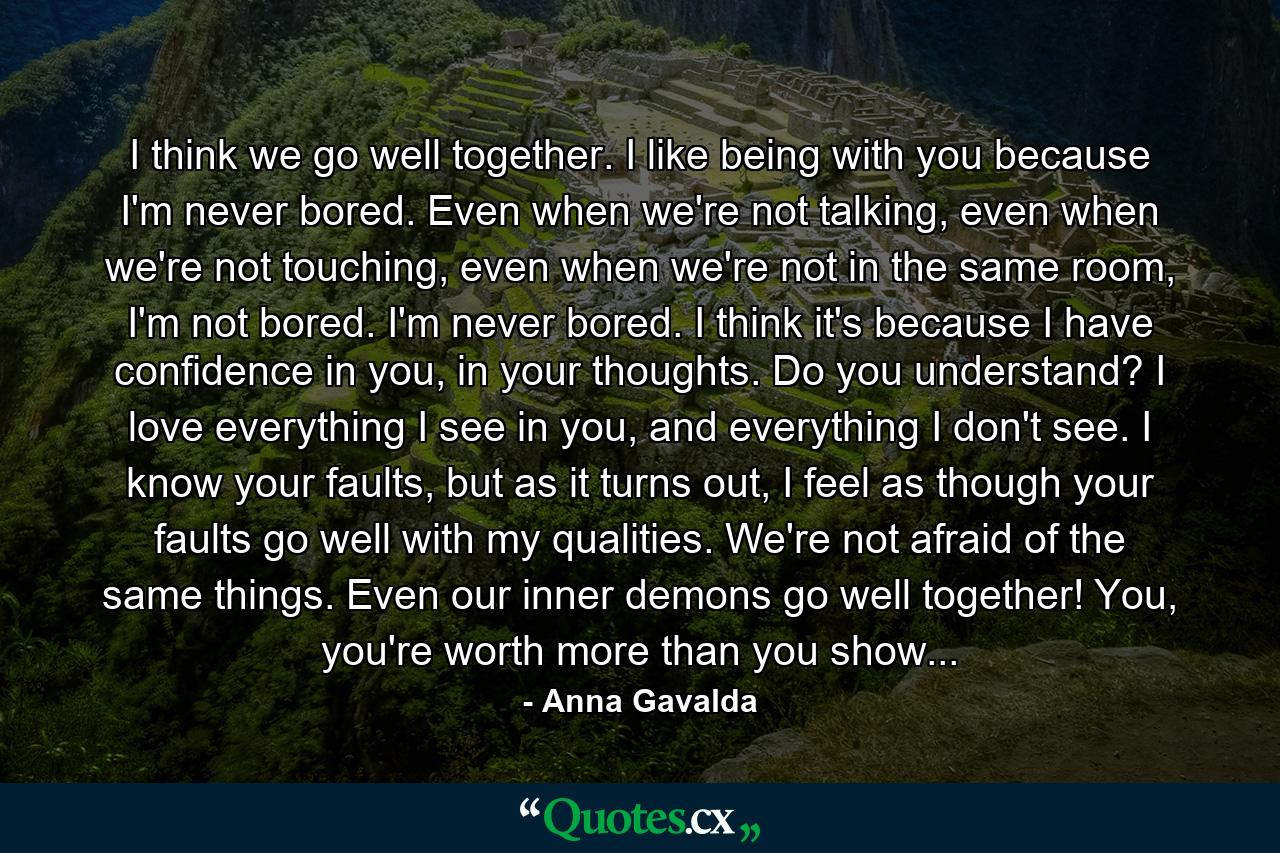 I think we go well together. I like being with you because I'm never bored. Even when we're not talking, even when we're not touching, even when we're not in the same room, I'm not bored. I'm never bored. I think it's because I have confidence in you, in your thoughts. Do you understand? I love everything I see in you, and everything I don't see. I know your faults, but as it turns out, I feel as though your faults go well with my qualities. We're not afraid of the same things. Even our inner demons go well together! You, you're worth more than you show... - Quote by Anna Gavalda