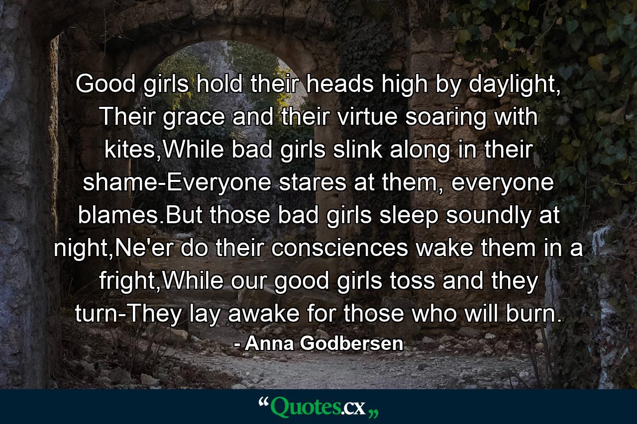 Good girls hold their heads high by daylight, Their grace and their virtue soaring with kites,While bad girls slink along in their shame-Everyone stares at them, everyone blames.But those bad girls sleep soundly at night,Ne'er do their consciences wake them in a fright,While our good girls toss and they turn-They lay awake for those who will burn. - Quote by Anna Godbersen