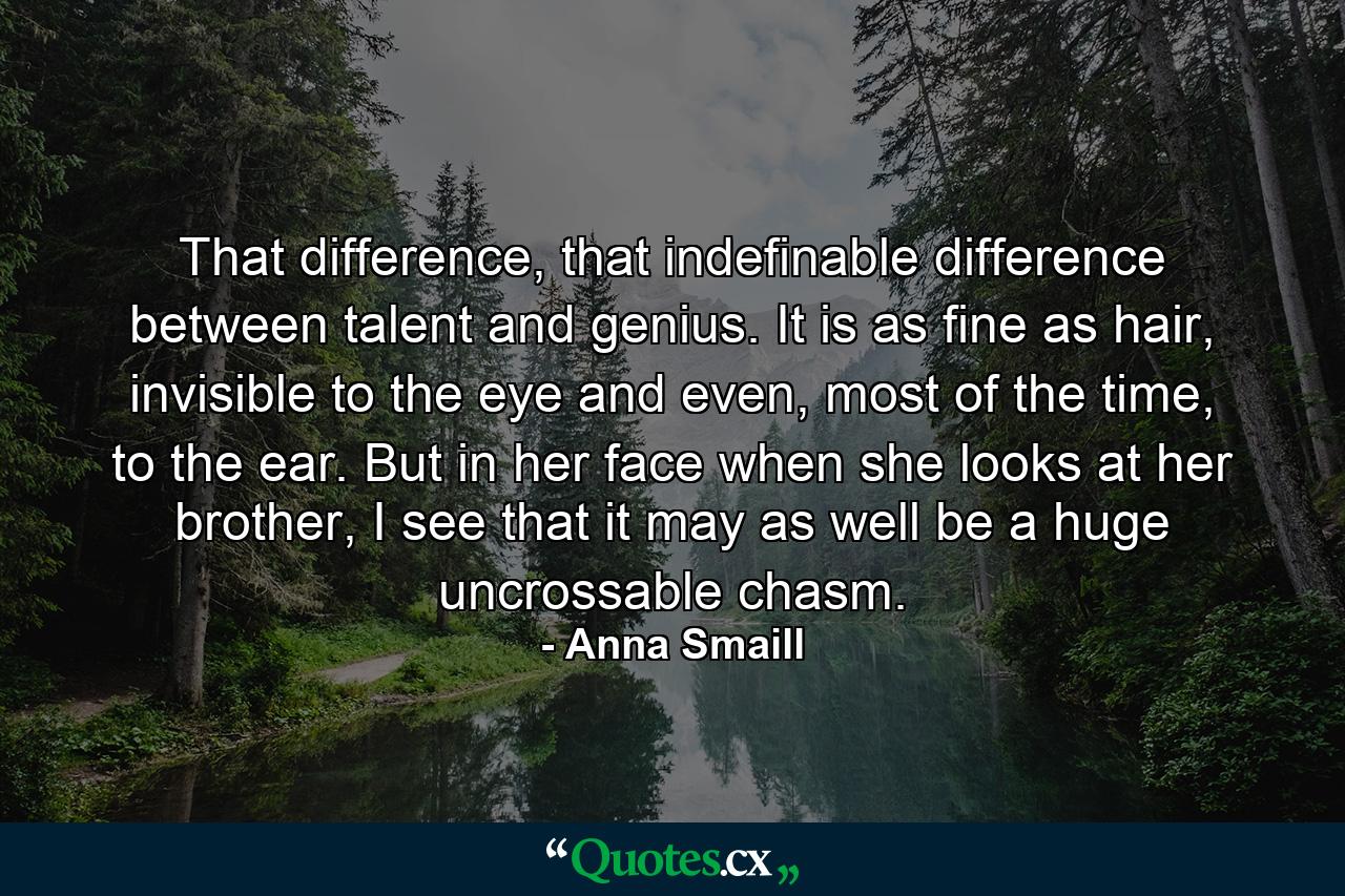 That difference, that indefinable difference between talent and genius. It is as fine as hair, invisible to the eye and even, most of the time, to the ear. But in her face when she looks at her brother, I see that it may as well be a huge uncrossable chasm. - Quote by Anna Smaill