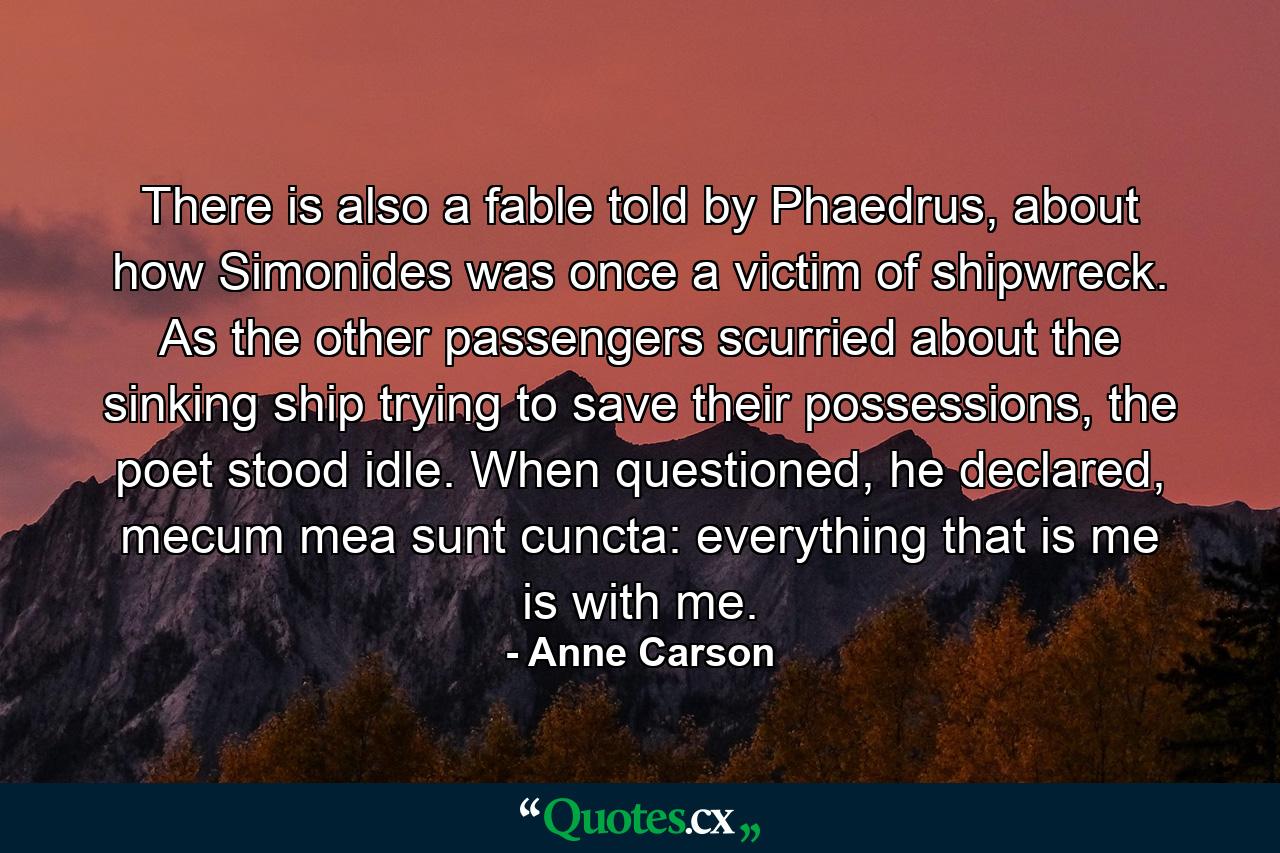 There is also a fable told by Phaedrus, about how Simonides was once a victim of shipwreck. As the other passengers scurried about the sinking ship trying to save their possessions, the poet stood idle. When questioned, he declared, mecum mea sunt cuncta: everything that is me is with me. - Quote by Anne Carson