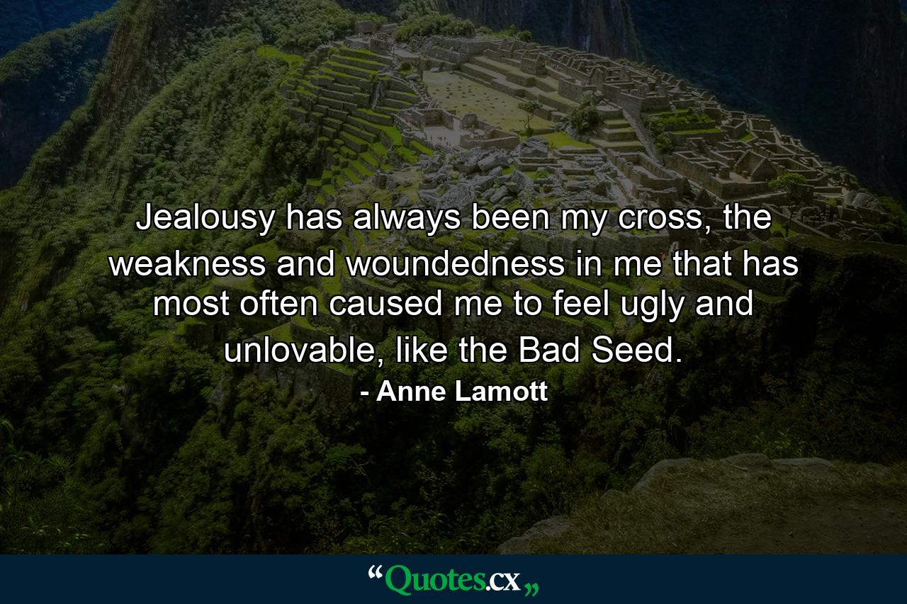 Jealousy has always been my cross, the weakness and woundedness in me that has most often caused me to feel ugly and unlovable, like the Bad Seed. - Quote by Anne Lamott