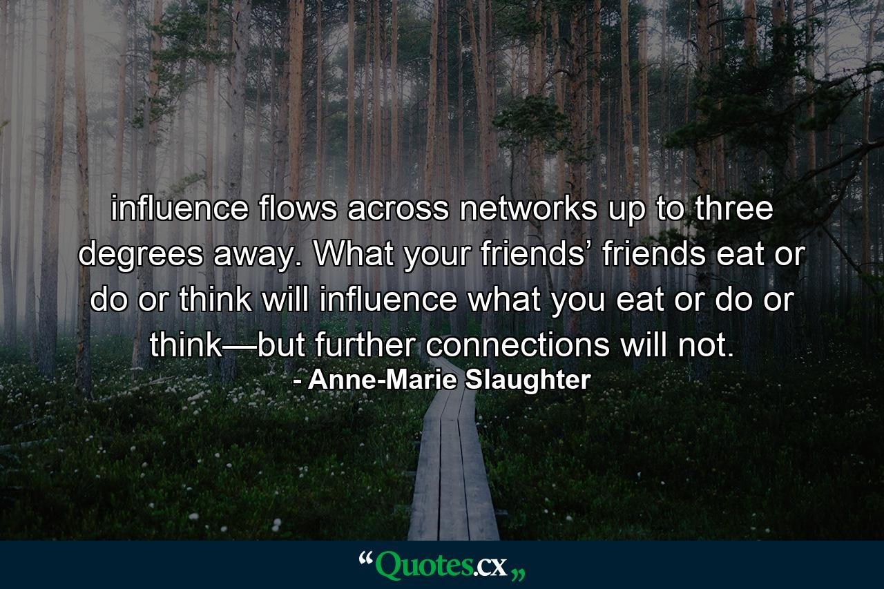 influence flows across networks up to three degrees away. What your friends’ friends eat or do or think will influence what you eat or do or think—but further connections will not. - Quote by Anne-Marie Slaughter