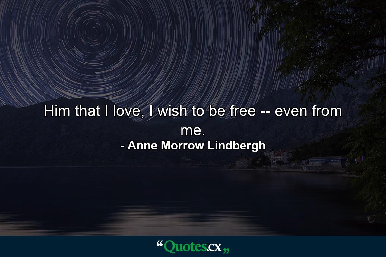 Him that I love, I wish to be free -- even from me. - Quote by Anne Morrow Lindbergh