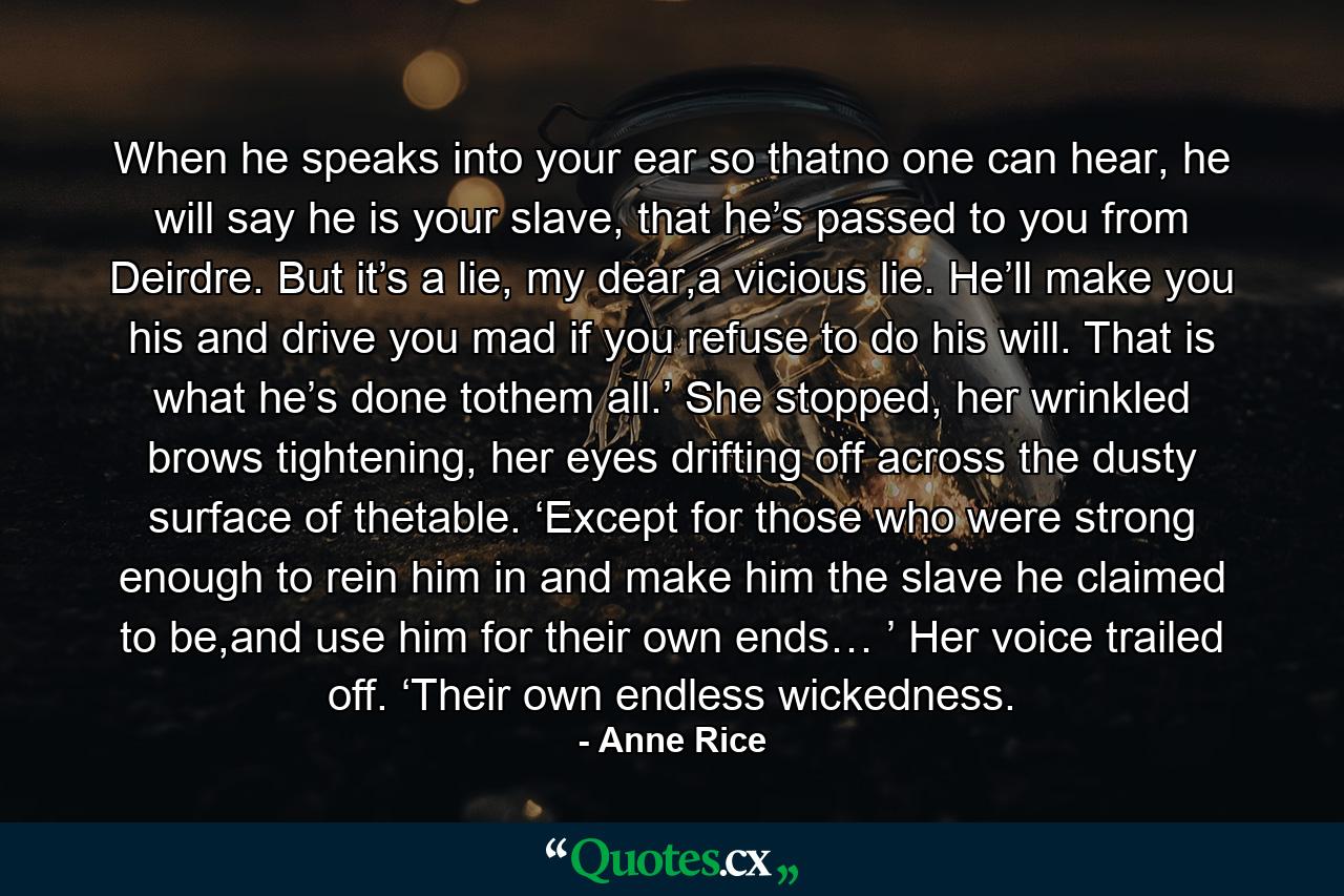 When he speaks into your ear so thatno one can hear, he will say he is your slave, that he’s passed to you from Deirdre. But it’s a lie, my dear,a vicious lie. He’ll make you his and drive you mad if you refuse to do his will. That is what he’s done tothem all.’ She stopped, her wrinkled brows tightening, her eyes drifting off across the dusty surface of thetable. ‘Except for those who were strong enough to rein him in and make him the slave he claimed to be,and use him for their own ends… ’ Her voice trailed off. ‘Their own endless wickedness. - Quote by Anne Rice