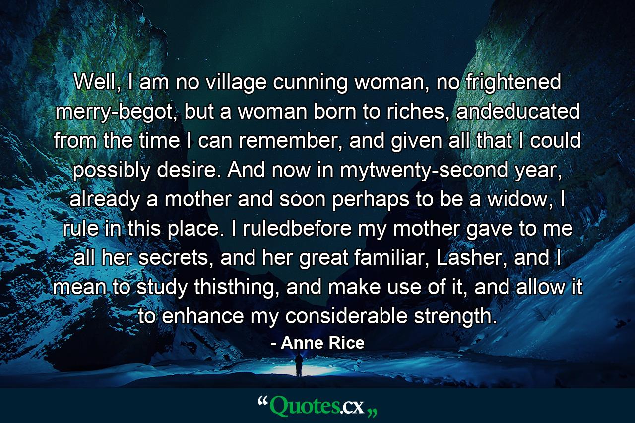 Well, I am no village cunning woman, no frightened merry-begot, but a woman born to riches, andeducated from the time I can remember, and given all that I could possibly desire. And now in mytwenty-second year, already a mother and soon perhaps to be a widow, I rule in this place. I ruledbefore my mother gave to me all her secrets, and her great familiar, Lasher, and I mean to study thisthing, and make use of it, and allow it to enhance my considerable strength. - Quote by Anne Rice