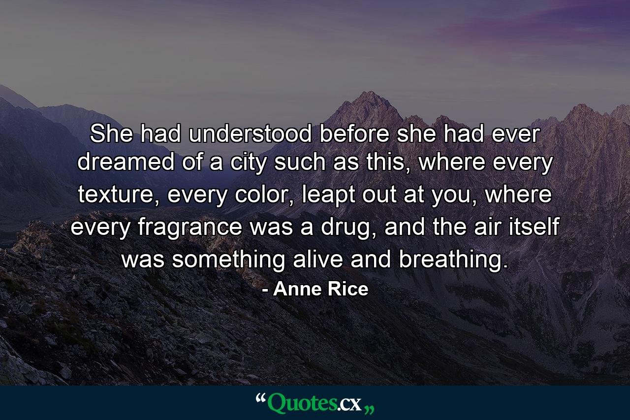 She had understood before she had ever dreamed of a city such as this, where every texture, every color, leapt out at you, where every fragrance was a drug, and the air itself was something alive and breathing. - Quote by Anne Rice