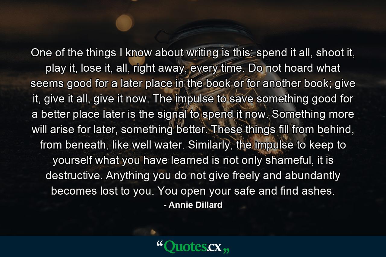 One of the things I know about writing is this: spend it all, shoot it, play it, lose it, all, right away, every time. Do not hoard what seems good for a later place in the book or for another book; give it, give it all, give it now. The impulse to save something good for a better place later is the signal to spend it now. Something more will arise for later, something better. These things fill from behind, from beneath, like well water. Similarly, the impulse to keep to yourself what you have learned is not only shameful, it is destructive. Anything you do not give freely and abundantly becomes lost to you. You open your safe and find ashes. - Quote by Annie Dillard