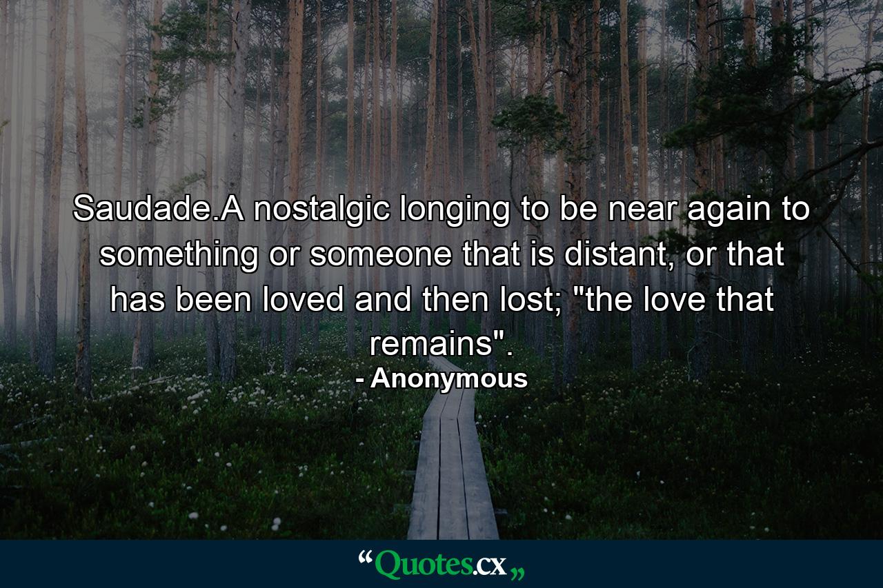 Saudade.A nostalgic longing to be near again to something or someone that is distant, or that has been loved and then lost; 