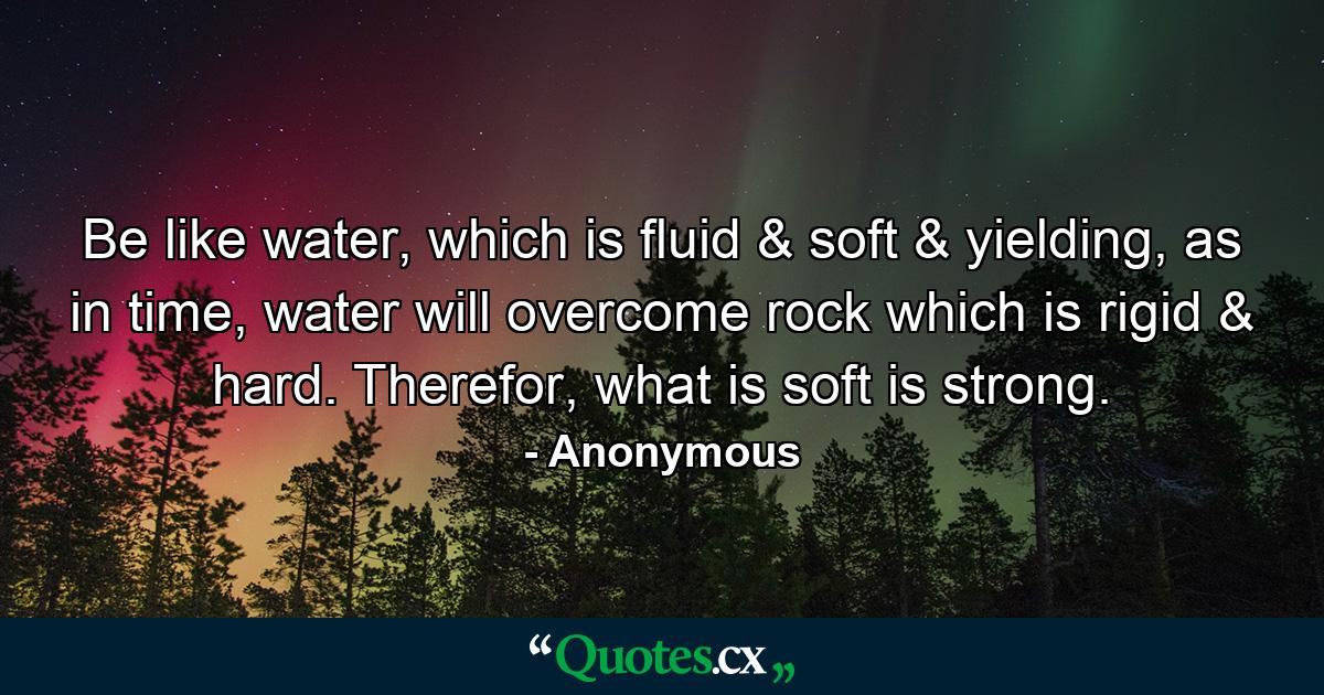 Be like water, which is fluid & soft & yielding, as in time, water will overcome rock which is rigid & hard. Therefor, what is soft is strong. - Quote by Anonymous