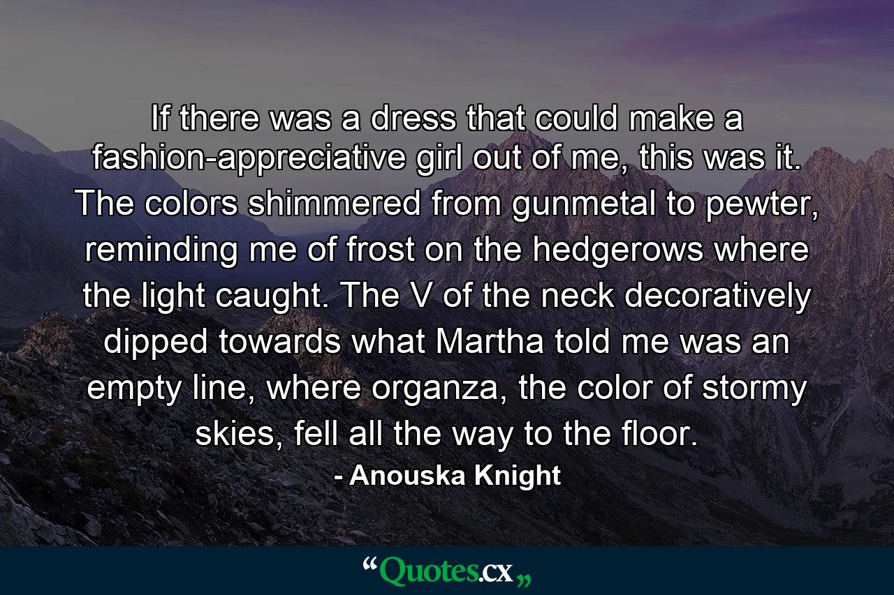 If there was a dress that could make a fashion-appreciative girl out of me, this was it. The colors shimmered from gunmetal to pewter, reminding me of frost on the hedgerows where the light caught. The V of the neck decoratively dipped towards what Martha told me was an empty line, where organza, the color of stormy skies, fell all the way to the floor. - Quote by Anouska Knight