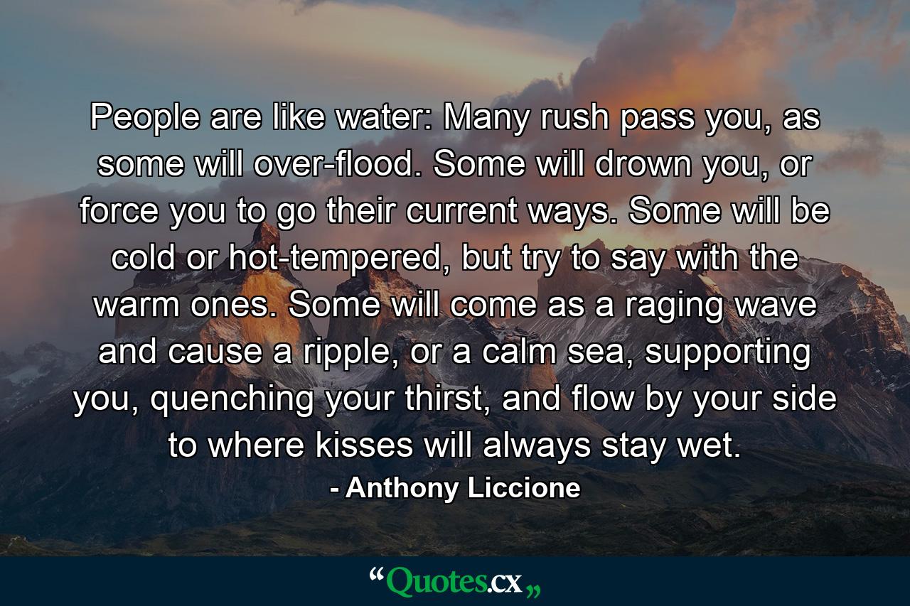 People are like water: Many rush pass you, as some will over-flood. Some will drown you, or force you to go their current ways. Some will be cold or hot-tempered, but try to say with the warm ones. Some will come as a raging wave and cause a ripple, or a calm sea, supporting you, quenching your thirst, and flow by your side to where kisses will always stay wet. - Quote by Anthony Liccione