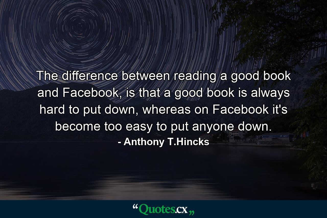 The difference between reading a good book and Facebook, is that a good book is always hard to put down, whereas on Facebook it's become too easy to put anyone down. - Quote by Anthony T.Hincks